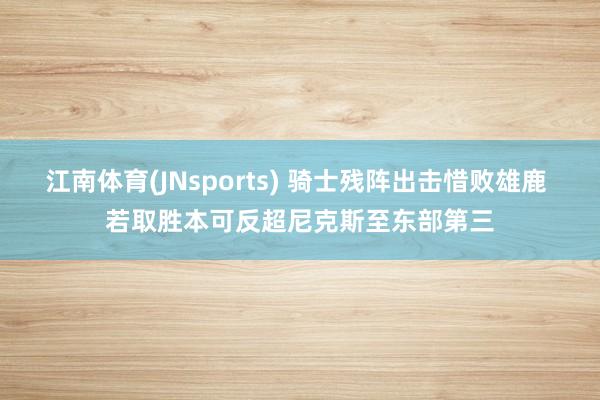 江南体育(JNsports) 骑士残阵出击惜败雄鹿 若取胜本可反超尼克斯至东部第三