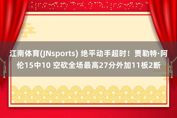 江南体育(JNsports) 绝平动手超时！贾勒特·阿伦15中10 空砍全场最高27分外加11板2断