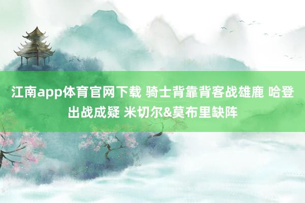 江南app体育官网下载 骑士背靠背客战雄鹿 哈登出战成疑 米切尔&莫布里缺阵