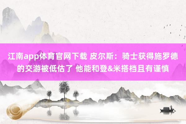江南app体育官网下载 皮尔斯：骑士获得施罗德的交游被低估了 他能和登&米搭档且有谨慎
