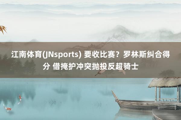 江南体育(JNsports) 要收比赛？罗林斯纠合得分 借掩护冲突抛投反超骑士