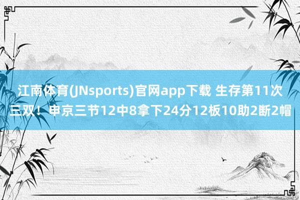 江南体育(JNsports)官网app下载 生存第11次三双！申京三节12中8拿下24分12板10助2断2帽