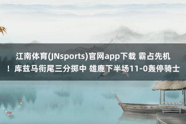 江南体育(JNsports)官网app下载 霸占先机！库兹马衔尾三分掷中 雄鹿下半场11-0轰停骑士