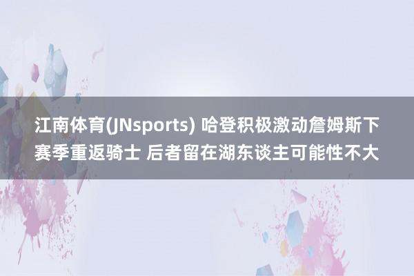 江南体育(JNsports) 哈登积极激动詹姆斯下赛季重返骑士 后者留在湖东谈主可能性不大