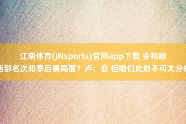 江南体育(JNsports)官网app下载 会和顺西部名次和季后赛局面？卢：会 但咱们此刻不可太分神
