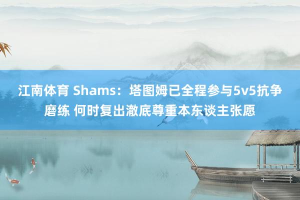 江南体育 Shams：塔图姆已全程参与5v5抗争磨练 何时复出澈底尊重本东谈主张愿