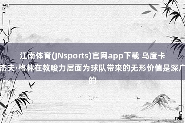 江南体育(JNsports)官网app下载 乌度卡：杰夫·格林在教唆力层面为球队带来的无形价值是深广的