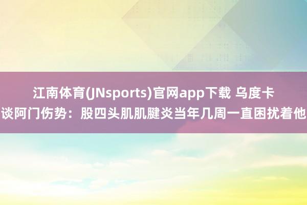 江南体育(JNsports)官网app下载 乌度卡谈阿门伤势：股四头肌肌腱炎当年几周一直困扰着他