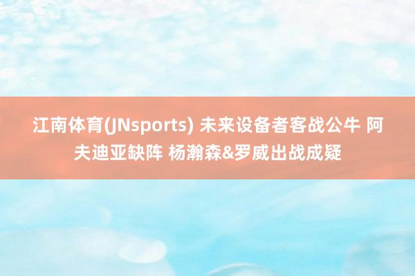 江南体育(JNsports) 未来设备者客战公牛 阿夫迪亚缺阵 杨瀚森&罗威出战成疑
