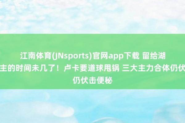 江南体育(JNsports)官网app下载 留给湖东说念主的时间未几了！卢卡要道球甩锅 三大主力合体仍伏击便秘