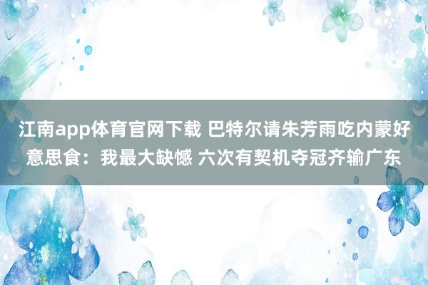江南app体育官网下载 巴特尔请朱芳雨吃内蒙好意思食：我最大缺憾 六次有契机夺冠齐输广东