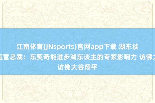 江南体育(JNsports)官网app下载 湖东谈主交易运营总裁：东契奇能进步湖东谈主的专家影响力 访佛大谷翔平