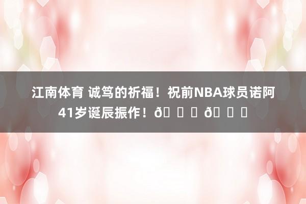 江南体育 诚笃的祈福！祝前NBA球员诺阿41岁诞辰振作！🎂🎂