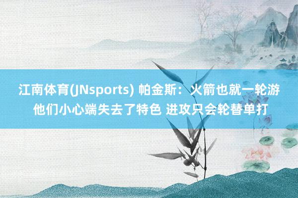 江南体育(JNsports) 帕金斯：火箭也就一轮游 他们小心端失去了特色 进攻只会轮替单打