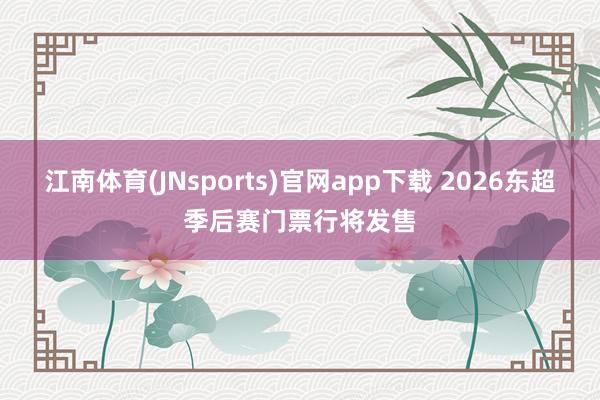 江南体育(JNsports)官网app下载 2026东超季后赛门票行将发售