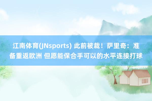 江南体育(JNsports) 此前被裁！萨里奇：准备重返欧洲 但愿能保合手可以的水平连接打球