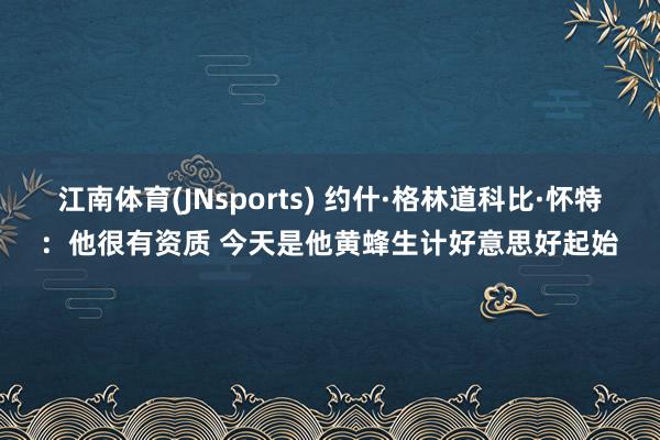 江南体育(JNsports) 约什·格林道科比·怀特：他很有资质 今天是他黄蜂生计好意思好起始