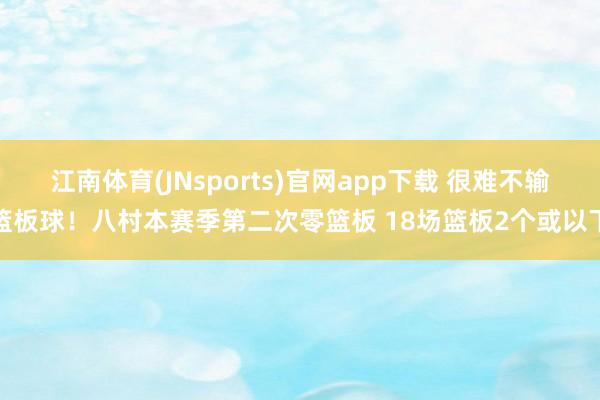 江南体育(JNsports)官网app下载 很难不输篮板球！八村本赛季第二次零篮板 18场篮板2个或以下