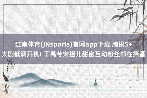 江南体育(JNsports)官网app下载 腾讯S+大剧低调开机! 丁禹兮宋祖儿甜密互动粉丝却在撕番