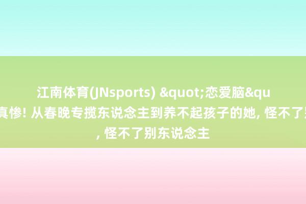 江南体育(JNsports) "恋爱脑"下场是真惨! 从春晚专揽东说念主到养不起孩子的她， 怪不了别东说念主