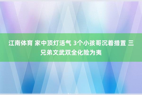 江南体育 家中顶灯活气 3个小孩哥沉着措置 三兄弟文武双全化险为夷