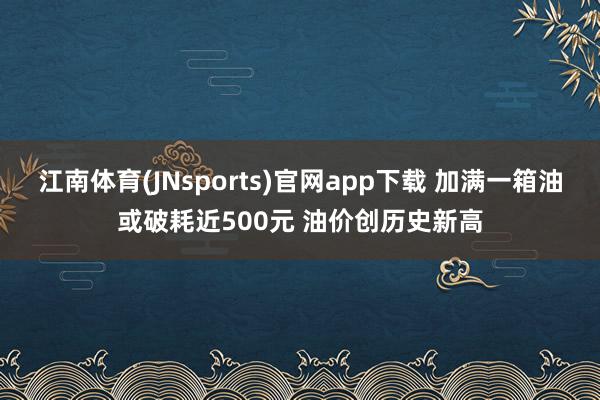 江南体育(JNsports)官网app下载 加满一箱油或破耗近500元 油价创历史新高
