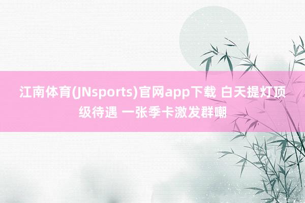 江南体育(JNsports)官网app下载 白天提灯顶级待遇 一张季卡激发群嘲