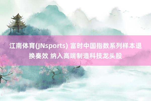 江南体育(JNsports) 富时中国指数系列样本退换奏效 纳入高端制造科技龙头股