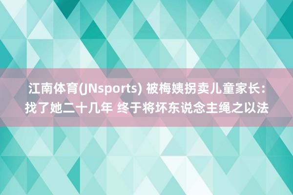 江南体育(JNsports) 被梅姨拐卖儿童家长：找了她二十几年 终于将坏东说念主绳之以法