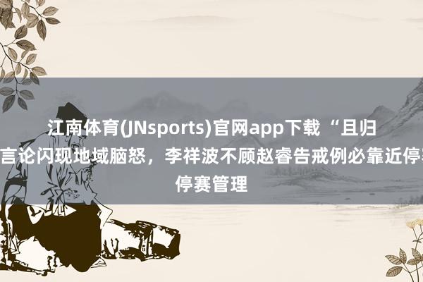 江南体育(JNsports)官网app下载 “且归打馕”言论闪现地域脑怒，李祥波不顾赵睿告戒例必靠近停赛管理