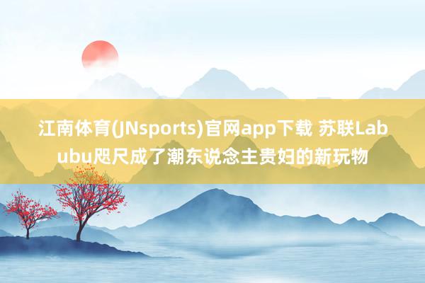 江南体育(JNsports)官网app下载 苏联Labubu咫尺成了潮东说念主贵妇的新玩物