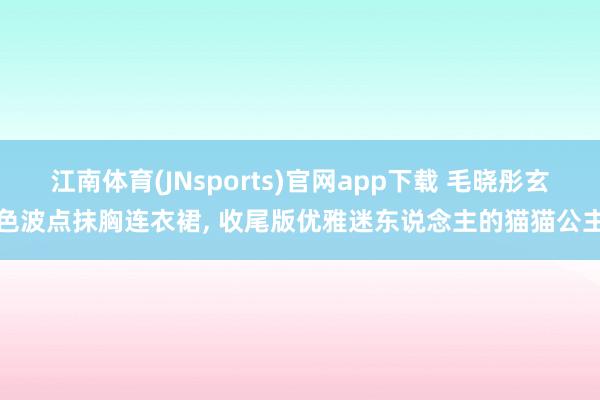 江南体育(JNsports)官网app下载 毛晓彤玄色波点抹胸连衣裙，<a href=
