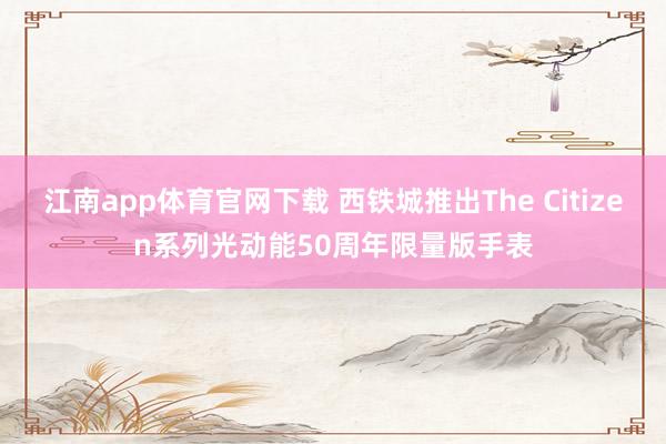 江南app体育官网下载 西铁城推出The Citizen系列光动能50周年限量版手表