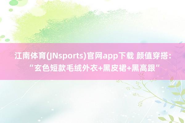 江南体育(JNsports)官网app下载 颜值穿搭: “玄色短款毛绒外衣+黑皮裙+黑高跟”