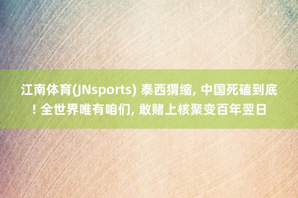 江南体育(JNsports) 泰西猬缩, 中国死磕到底! 全世界唯有咱们, 敢赌上核聚变百年翌日