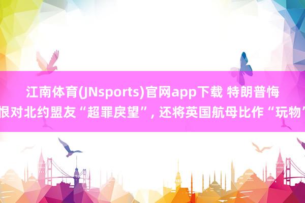江南体育(JNsports)官网app下载 特朗普悔恨对北约盟友“超罪戾望”， 还将英国航母比作“玩物”