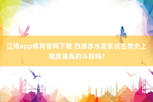 江南app体育官网下载 四渡赤水是东谈主类史上难度最高的斗殴吗?