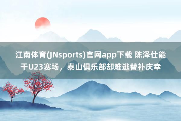 江南体育(JNsports)官网app下载 陈泽仕能干U23赛场，泰山俱乐部却难逃替补庆幸