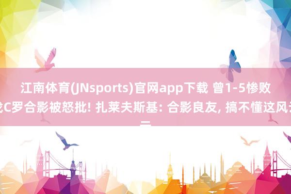 江南体育(JNsports)官网app下载 曾1-5惨败找C罗合影被怒批! 扎莱夫斯基: 合影良友， 搞不懂这风云
