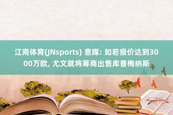 江南体育(JNsports) 意媒: 如若报价达到3000万欧， 尤文就将筹商出售库普梅纳斯