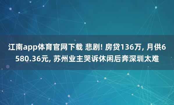 江南app体育官网下载 悲剧! 房贷136万， 月供6580.36元， 苏州业主哭诉休闲后奔深圳太难