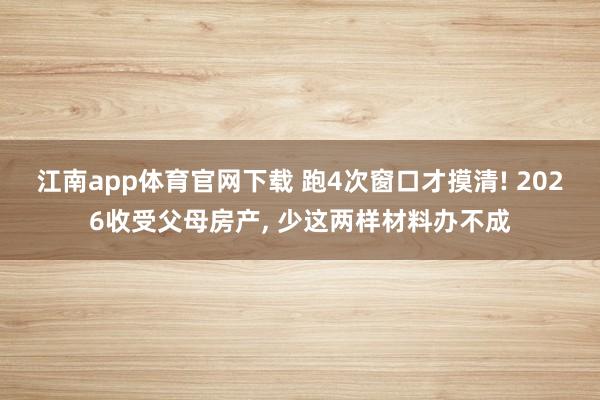 江南app体育官网下载 跑4次窗口才摸清! 2026收受父母房产， 少这两样材料办不成