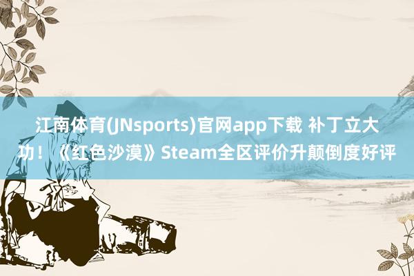 江南体育(JNsports)官网app下载 补丁立大功！《红色沙漠》Steam全区评价升颠倒度好评