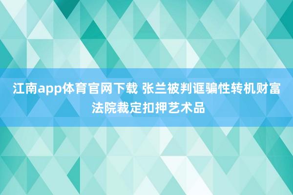 江南app体育官网下载 张兰被判诓骗性转机财富 法院裁定扣押艺术品