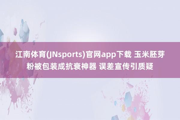 江南体育(JNsports)官网app下载 玉米胚芽粉被包装成抗衰神器 误差宣传引质疑