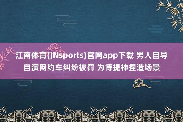 江南体育(JNsports)官网app下载 男人自导自演网约车纠纷被罚 为博提神捏造场景