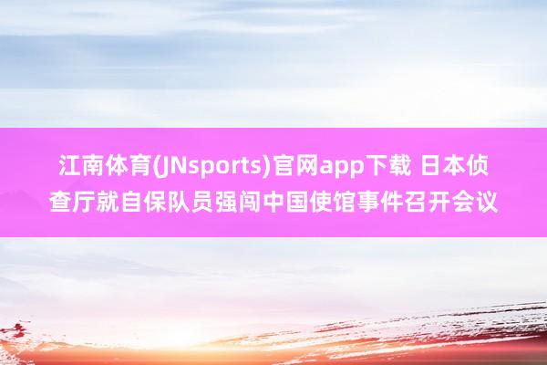 江南体育(JNsports)官网app下载 日本侦查厅就自保队员强闯中国使馆事件召开会议