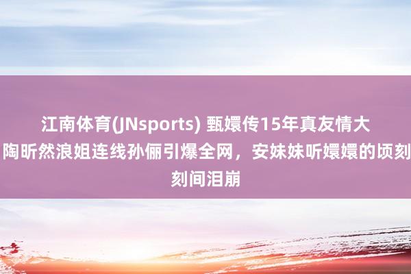 江南体育(JNsports) 甄嬛传15年真友情大揭秘！陶昕然浪姐连线孙俪引爆全网，安妹妹听嬛嬛的顷刻间泪崩