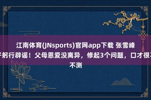 江南体育(JNsports)官网app下载 张雪峰儿子躬行辟谣！父母恩爱没离异，修起3个问题，口才很不测