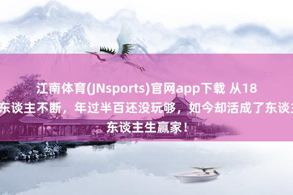江南体育(JNsports)官网app下载 从18岁运行男东谈主不断，年过半百还没玩够，如今却活成了东谈主生赢家！